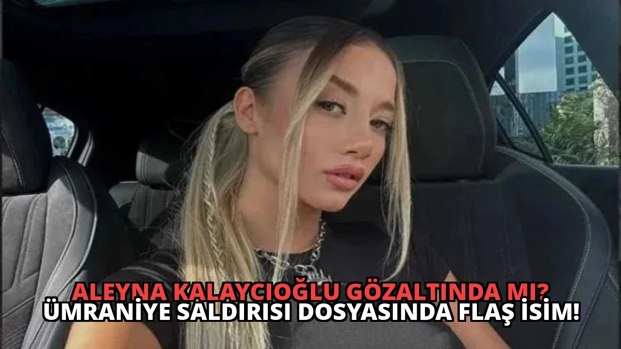 Aleyna Kalaycıoğlu Gözaltında Mı? Ümraniye Saldırısı Dosyasında Flaş İsim!