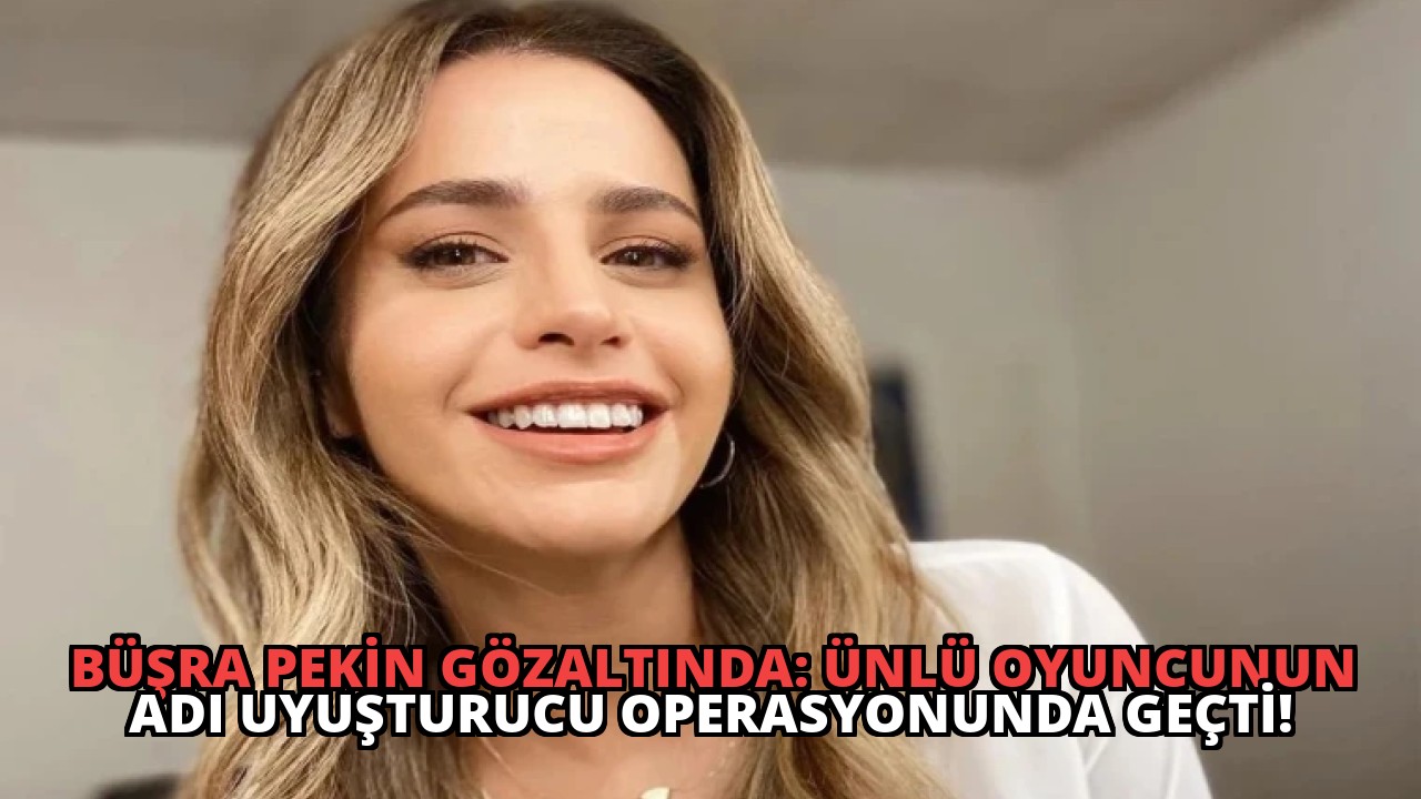 Büşra Pekin Gözaltında: Ünlü Oyuncunun Adı Uyuşturucu Operasyonunda Geçti!