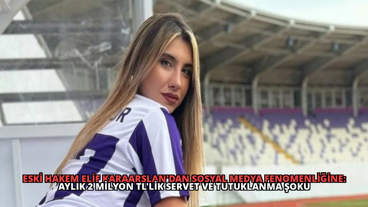 Eski Hakem Elif Karaarslan’dan Sosyal Medya Fenomenliğine: Aylık 2 Milyon TL’lik Servet ve Tutuklanma Şoku