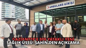 Gaziantep’e 300 Yataklı Yeni Sağlık Üssü: Şahin’den Açıklama